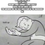 Hol up | ME:DID YOU DO THE TEST WELL?
FRIEND:I DON'T KNOW, IT WAS REALLY HARD FOR ME. WHAT DID YOU ANSWER ON THE LAST QUESTION IN THE BACKSIDE?
ME: | image tagged in hol up | made w/ Imgflip meme maker