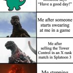 The anger I feel | Me after someone says “Have a good day!”; Me after someone starts swearing at me in a game; Me after selling the Tower Control in an X rank match in Splatoon 3; Me stepping on a Lego brick | image tagged in strength of godzilla 4-panel | made w/ Imgflip meme maker