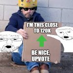 You give me points, it gives you points | I'M THIS CLOSE
TO 120K; BE NICE,
UPVOTE | image tagged in homeless sign,upvote begging,why not | made w/ Imgflip meme maker