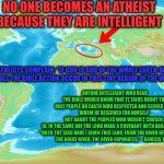 If God were God of all the Earth | NO ONE BECOMES AN ATHEIST BECAUSE THEY ARE INTELLIGENT; ATHEISTS COMPLAIN: "IF GOD IS GOD OF THE WHOLE EARTH, WHY DOES ALL THE BIBLE ACTION OCCUR IN THIS TINY REGION OF THE WORLD?"; ANYONE INTELLIGENT WHO READ THE BIBLE WOULD KNOW THAT IT TALKS ABOUT THE ONLY PEOPLE ON EARTH WHO RESPECTED AND SERVED GOD-
WHOM HE RESERVED FOR HIMSELF-
NOT ABOUT THE PEOPLES WHO WEREN'T CHOSEN: 

18. IN THE SAME DAY THE LORD MADE A COVENANT WITH ABRAM, SAYING,
"UNTO THY SEED HAVE I GIVEN THIS LAND, FROM THE RIVER OF EGYPT UNTO THE GREAT RIVER, THE RIVER EUPHRATES:" - GENESIS 15:18. | image tagged in the bible theatre,universal god,local god,atheists vs god,the bible world | made w/ Imgflip meme maker