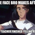 Takumi meme (Initial D) | THE FACE BRO MAKES AFTER; THE TEACHER FINISHED YELLING AT US | image tagged in takumi meme initial d | made w/ Imgflip meme maker