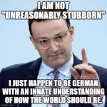 Jens Spahn explaining | I AM NOT "UNREASONABLY STUBBORN"; I JUST HAPPEN TO BE GERMAN WITH AN INNATE UNDERSTANDING OF HOW THE WORLD SHOULD BE. | image tagged in jens spahn explaining | made w/ Imgflip meme maker