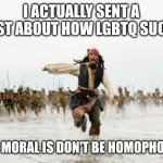 Don't be like Jack Sparrow | I ACTUALLY SENT A POST ABOUT HOW LGBTQ SUCKS; THE MORAL IS DON'T BE HOMOPHOBIC | image tagged in memes,jack sparrow being chased,why are you gay,funny | made w/ Imgflip meme maker
