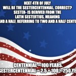 Patriotic | NEXT 4TH OF JULY WILL BE THE SESTERCENTENNIAL, CORRECT?

SESTER- IS DERIVED FROM THE LATIN SESTERTIUS, MEANING TWO AND A HALF, REFERRING TO TWO AND A HALF CENTURIES. CENTENNIAL = 100 YEARS.

SO, SESTERCENTENNIAL = 2.5 × 100 = 250 YEARS. | image tagged in patriotic | made w/ Imgflip meme maker