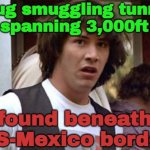 Drug Smuggling Tunnel Spanning 3,000ft Found Beneath US-Mexico Border | Drug smuggling tunnel
spanning 3,000ft; found beneath
US-Mexico border | image tagged in keanu reeves,mexico,drugs,donald trump,breaking news,cocaine is a hell of a drug | made w/ Imgflip meme maker