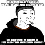 the woman want | THE WOMAN WANT A MARRIED MAN, ATTRACTIVE MAN, MILLIONARE MAN; SHE DOESN'T WANT AN UGLY MAN OR POOR MAN NOT EVEN A WORKER MAN NOWADAYS | image tagged in doomer | made w/ Imgflip meme maker
