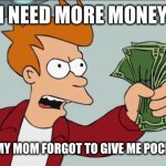 Shut Up And Take My Money Fry | I NEED MORE MONEY; ME WHEN MY MOM FORGOT TO GIVE ME POCKET MONEY | image tagged in memes,shut up and take my money fry | made w/ Imgflip meme maker
