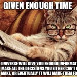 Making decisions | GIVEN ENOUGH TIME; THE UNIVERSE WILL GIVE YOU ENOUGH INFORMATION TO MAKE ALL THE DECISIONS YOU EITHER CAN'T OR WON'T MAKE, OR EVENTUALLY IT WILL MAKE THEM FOR YOU. | image tagged in philosophy cat,decisions,choices | made w/ Imgflip meme maker