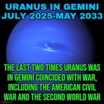Uranus In Gemini July 2025-May 2033 | URANUS IN GEMINI
JULY 2025-MAY 2033; THE LAST TWO TIMES URANUS WAS
IN GEMINI COINCIDED WITH WAR,
INCLUDING THE AMERICAN CIVIL
WAR AND THE SECOND WORLD WAR | image tagged in uranus,astrology,prophecy,civil war,world war 3,american civil war | made w/ Imgflip meme maker