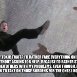 Self awareness | MY TOXIC TRAIT? I’D RATHER FACE EVERYTHING ON MY OWN.  WITHOUT ASKING FOR HELP.  BECAUSE I’D RATHER STRUGGLE, THAN BURDEN OTHERS WITH MY PROBLEMS. EVEN THOUGH, I’M THE THE FIRST PERSON TO TAKE ON THOSE BURDENS FOR THE ONES I HOLD DEAREST. | image tagged in cautious | made w/ Imgflip meme maker