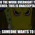 Real | I DO THE WORK OVERNIGHT THE TEACHER: THIS IS UNACCEPTABLE; ME: SOMEONE WANTS TO DIE | image tagged in bootleg spongebob is fed up with your shit | made w/ Imgflip meme maker