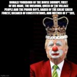 Trump, the Clown who would be King | DONALD YORKBORN OF THE HOUSE DRUMPF, FIRST OF HIS MANE, THE UNSOUND, QUEEN OF THE VILLAGE PEOPLE AND THE PROUD BOYS, RAKER OF THE GREAT GREEN FOREST, BREAKER OF CONSTITUTIONS, AND MOTHER OF F***ERS, | image tagged in trump the clown who would be king | made w/ Imgflip meme maker