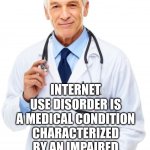 We Have An Epidemic Of Internet Junkies | ALCOHOL USE DISORDER IS A MEDICAL CONDITION CHARACTERIZED BY AN IMPAIRED ABILITY TO STOP OR CONTROL ALCOHOL USE DESPITE ADVERSE SOCIAL, OCCUPATIONAL, OR HEALTH CONSEQUENCES. INTERNET USE DISORDER IS A MEDICAL CONDITION CHARACTERIZED BY AN IMPAIRED ABILITY TO STOP OR CONTROL INTERNET USE DESPITE ADVERSE SOCIAL, OCCUPATIONAL, OR HEALTH CONSEQUENCES. | image tagged in doctor,memes,addiction,just say no,turn it off,wake up | made w/ Imgflip meme maker