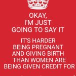 I Think That's Why Mucho Macho Jerks Exist.  They're Trying To Prove They're Stronger Than WOMEN But That's A Futile Endeavor | OKAY, I'M JUST GOING TO SAY IT; IT'S HARDER BEING PREGNANT AND GIVING BIRTH; THAN WOMEN ARE BEING GIVEN CREDIT FOR; JUST SAYIN' | image tagged in memes,keep calm and carry on red,women,strong women,pregnancy,women rule the world | made w/ Imgflip meme maker