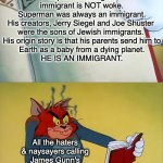 Even a child could figure it out. | Superman being an immigrant is NOT woke.
Superman was always an immigrant.
His creators, Jerry Siegel and Joe Shuster 
were the sons of Jewish immigrants. 
His origin story is that his parents send him to
Earth as a baby from a dying planet.
HE IS AN IMMIGRANT. All the haters & naysayers calling James Gunn's Superman "woke" for being an immigrant story. | image tagged in tom angry is because of book,superman,dc | made w/ Imgflip meme maker