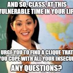 Unhelpful High School Teacher | AND SO, CLASS, AT THIS VULNERABLE TIME IN YOUR LIFE; I URGE YOU TO FIND A CLIQUE THAT HELPS YOU COPE WITH ALL YOUR INSECURITIES. ANY QUESTIONS? | image tagged in memes,unhelpful high school teacher,cliques,insecurities | made w/ Imgflip meme maker