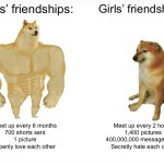 Boys vs girls friendships: | Boys’ friendships:; Girls’ friendships:; Meet up every 6 months
700 shorts sent
1 picture
Openly love each other; Meet up every 2 hours
1,400 pictures
400,000,000 messages sent
Secretly hate each other | image tagged in memes,buff doge vs cheems | made w/ Imgflip meme maker