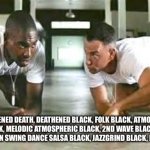 Bbba gump black metal | …BLACKENED DEATH, DEATHENED BLACK, FOLK BLACK, ATMOSBLACK, MELODIC BLACK, MELODIC ATMOSPHERIC BLACK, 2ND WAVE BLACK, OLD SCHOOL BLACK, DSBM, LATIN SWING DANCE SALSA BLACK, JAZZGRIND BLACK, FOLKGORE BLACK…. | image tagged in bubba gump shrimp | made w/ Imgflip meme maker