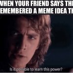 Fr tho I want to know how | WHEN YOUR FRIEND SAYS THEY JUST REMEMBERED A MEME IDEA THEY HAD | image tagged in learn this power,techno never dies | made w/ Imgflip meme maker