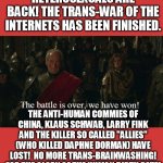 The mainstream media is denouncing trans! That's it heterosexual people, we have won! no more neo-Mengeles ripping out uteruses! | HETEROSEXUALS ARE BACK! THE TRANS-WAR OF THE INTERNETS HAS BEEN FINISHED. THE ANTI-HUMAN COMMIES OF CHINA, KLAUS SCHWAB, LARRY FINK AND THE KILLER SO CALLED "ALLIES" (WHO KILLED DAPHNE DORMAN) HAVE LOST!  NO MORE TRANS-BRAINWASHING! FOR THE GLORY OF THE HUMAN BIRTH RATE! | image tagged in tywin battle,heterosexual,transgender,brainwashing,funny,memes | made w/ Imgflip meme maker