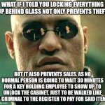 Retail Walk of Shame | WHAT IF I TOLD YOU LOCKING EVERYTHING UP BEHIND GLASS NOT ONLY PREVENTS THEFT; BUT IT ALSO PREVENTS SALES. AS NO NORMAL PERSON IS GOING TO WAIT 30 MINUTES FOR A KEY HOLDING EMPLOYEE TO SHOW UP TO UNLOCK THE CABINET. JUST TO BE WALKED LIKE A CRIMINAL TO THE REGISTER TO PAY FOR SAID ITEM. | image tagged in what if i told you,embarrassed employees,embarrassed customers,criminal,theft,customer disservice | made w/ Imgflip meme maker