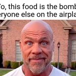 'Everyone, get off the plane now!' | "Yo, this food is the bomb!"
Everyone else on the airplane: | image tagged in kurt angle stare | made w/ Imgflip meme maker