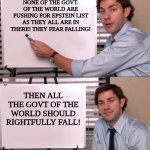 Ugh... Epstein List | NONE OF THE GOVT. OF THE WORLD ARE PUSHING FOR EPSTEIN LIST AS THEY ALL ARE IN THERE! THEY FEAR FALLING! THEN ALL THE GOVT OF THE WORLD SHOULD RIGHTFULLY FALL! | image tagged in jim halpert explains | made w/ Imgflip meme maker