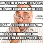 Shocked Man | I CAN'T BELIEVE PEOPLE THESE DAYS; I FIXED SOMETHING FOR MY NEIGHBOR; MEMEs by Dan Campbell; SHE SAID, "I COULD MARRY YOU"; YOU DO SOMETHING NICE AND THEY THREATEN TO RUIN YOUR LIFE ! | image tagged in shocked man | made w/ Imgflip meme maker