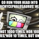 Go run yourself into the wall 1000 times | GO RUN YOUR HEAD INTO A PACHYCEPHALOSAURUS' HEAD, NOT 1000 TIMES, NOR 100 TIMES, NOR 10 TIMES, BUT ONCE. | image tagged in go run yourself into the wall 1000 times | made w/ Imgflip meme maker