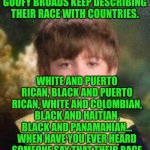 Funny | WHEN I'M WATCHING MY FAVORITE YOUTUBE SHOW WHERE GOOFY BROADS KEEP DESCRIBING THEIR RACE WITH COUNTRIES. WHITE AND PUERTO RICAN, BLACK AND PUERTO RICAN, WHITE AND COLOMBIAN, BLACK AND HAITIAN, BLACK AND PANAMANIAN... WHEN HAVE YOU EVER HEARD SOMEONE SAY THAT THEIR RACE IS NORWEGIAN AND GERMAN? THOSE ARE COUNTRIES DUMBASS... | image tagged in not impressed kid,country,race,dumbass,youtube,favorite | made w/ Imgflip meme maker