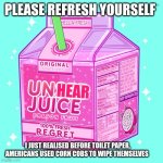 Unsee juice | PLEASE REFRESH YOURSELF; HEAR; I JUST REALISED BEFORE TOILET PAPER, AMERICANS USED CORN COBS TO WIPE THEMSELVES | image tagged in unsee juice | made w/ Imgflip meme maker
