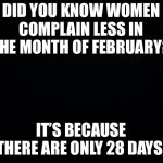 Black background | DID YOU KNOW WOMEN COMPLAIN LESS IN THE MONTH OF FEBRUARY? IT’S BECAUSE THERE ARE ONLY 28 DAYS | image tagged in funny memes | made w/ Imgflip meme maker