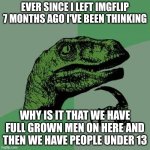 also please help me get to 10000 so I can post in the Ms memer stream | EVER SINCE I LEFT IMGFLIP 7 MONTHS AGO I'VE BEEN THINKING; WHY IS IT THAT WE HAVE FULL GROWN MEN ON HERE AND THEN WE HAVE PEOPLE UNDER 13 | image tagged in memes,philosoraptor | made w/ Imgflip meme maker