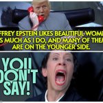 Trump Once Praised 'Terrific Guy' Epstein Who Likes Women 'On the Younger Side' | JEFFREY EPSTEIN LIKES BEAUTIFUL WOMEN
AS MUCH AS I DO, AND MANY OF THEM
ARE ON THE YOUNGER SIDE. YOU
DON'T
SAY! | image tagged in release all the things,pedophile,jeffrey epstein,maga,it's enough to make a grown man cry,make america great again | made w/ Imgflip meme maker