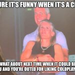 Closeted Coldplay fans beware! | SURE IT'S FUNNY WHEN IT'S A CEO; WHAT ABOUT NEXT TIME WHEN IT COULD BE YOU AND YOU'RE OUTED FOR LIKING COLDPLAY?! | image tagged in cheating coldplay,closet,why do i hear boss music,music joke,bad taste | made w/ Imgflip meme maker