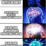 Grab Your Tinfoil Hats, Chat! | AI STANDS FOR ARTIFICIAL INTELLIGENCE; AI ALSO STANDS FOR ALIEN INTELLIGENCE/INVASION; ALIENS CAN IMPERSONATE PEOPLE JUST LIKE AI; ALIENS ARE REAL!  AND THEY'RE CREATED BY US!!! | image tagged in memes,expanding brain,ai,aliens | made w/ Imgflip meme maker