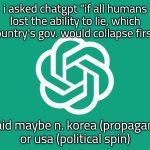 interesting i guess | i asked chatgpt "if all humans lost the ability to lie, which country's gov. would collapse first"; it said maybe n. korea (propaganda)
or usa (political spin) | image tagged in chatgpt | made w/ Imgflip meme maker