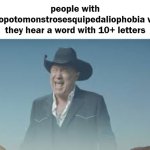 AAAAAAAAAAAAAAAAAAAAAAAAAAA | people with hippopotomonstrosesquipedaliophobia when they hear a word with 10+ letters | image tagged in aaaaaaaaaaaaaaaaaaaaaaaaaaa,supercalifragilisticexpialidocious,hippopotomonstrosesquipedaliophobia | made w/ Imgflip meme maker