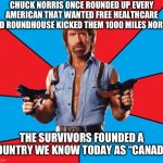 Chuck Norris With Guns Meme | CHUCK NORRIS ONCE ROUNDED UP EVERY AMERICAN THAT WANTED FREE HEALTHCARE AND ROUNDHOUSE KICKED THEM 1000 MILES NORTH; THE SURVIVORS FOUNDED A COUNTRY WE KNOW TODAY AS “CANADA” | image tagged in memes,chuck norris with guns,chuck norris | made w/ Imgflip meme maker