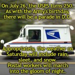 USPS250 | On July 26, the USPS turns 250.
As with the Army's birthday,
there will be a parade in D.C. Appropriately, the weather on
Saturday will include rain,
sleet, and snow.
Postal workers will march
into the gloom of night. | image tagged in usps truck | made w/ Imgflip meme maker