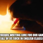 Seems right | ME AND MY FRIENDS WRITING LORE FOR OUR GAMES AND OCS
(ALL OF US SUCK IN ENGLISH CLASS) | image tagged in fire writing | made w/ Imgflip meme maker