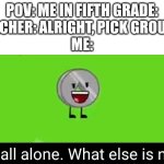 Yeahhhh I would always wait for someone to pick me.... no one did. But I liked working alone | POV: ME IN FIFTH GRADE:
TEACHER: ALRIGHT, PICK GROUPS!
ME: | image tagged in ah all alone what else is new nickel bfdia 16,group projects,teacher,pov,school | made w/ Imgflip meme maker