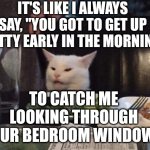 Smudge that darn cat | IT'S LIKE I ALWAYS SAY, "YOU GOT TO GET UP PRETTY EARLY IN THE MORNING... TO CATCH ME LOOKING THROUGH YOUR BEDROOM WINDOW " | image tagged in smudge that darn cat | made w/ Imgflip meme maker