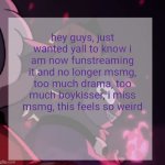 temp | hey guys, just wanted yall to know i am now funstreaming it and no longer msmg, too much drama, too much boykisser, i miss msmg, this feels so weird | image tagged in temp | made w/ Imgflip meme maker