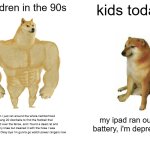 Kids these days V.S real children V2 (I added a bit} | Children in the 90s; kids today; Hi mum I just ran around the whole neihborhood and rang 20 doorbells to find the football that we kicked over the fence, and I found a dead rat and I hurt my knee but cleaned it with the hose I was drinking out of. Okay bye i'm gunna go watch power rangers now; my ipad ran out of battery, i'm depressed | image tagged in memes,buff doge vs cheems | made w/ Imgflip meme maker