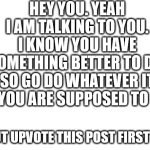 if i didnt put jk at the end i would get destroyed in the comments | HEY YOU. YEAH I AM TALKING TO YOU. I KNOW YOU HAVE SOMETHING BETTER TO DO. SO GO DO WHATEVER IT IS YOU ARE SUPPOSED TO DO. (BUT UPVOTE THIS POST FIRST JK) | image tagged in blank white template | made w/ Imgflip meme maker