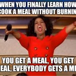 Meal meal meal meal meal meal meal meal meal meal meal meal meal meal meal meal meal meal meal meal meal meal meal meal meal mea | WHEN YOU FINALLY LEARN HOW TO COOK A MEAL WITHOUT BURNING IT; YOU GET A MEAL, YOU GET A MEAL, EVERYBODY GETS A MEAL! | image tagged in memes,oprah you get a,meal | made w/ Imgflip meme maker