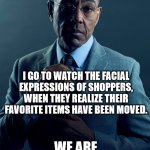Shopping can be fun | YOU GO TO NEWLY REMODELED STORES TO SHOP. I GO TO WATCH THE FACIAL EXPRESSIONS OF SHOPPERS, WHEN THEY REALIZE THEIR FAVORITE ITEMS HAVE BEEN MOVED. WE ARE NOT THE SAME. | image tagged in gus fring we are not the same,confused customers,remodel,shopping | made w/ Imgflip meme maker