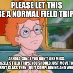 Arnold, quit complaining | PLEASE LET THIS BE A NORMAL FIELD TRIP! ARNOLD, SINCE YOU DON’T LIKE MISS. FRIZZLE‘S FIELD TRIPS, YOU SHOULD JUST MOVE TO A DIFFERENT CLASS THEN!  QUIT COMPLAINING AND WHINING! | image tagged in please let this be a normal field trip,the magic school bus,magic school bus,field trip,karen,school meme | made w/ Imgflip meme maker