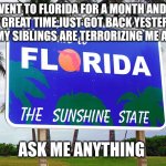 My return from Florida | WENT TO FLORIDA FOR A MONTH AND I HAD GREAT TIME,JUST GOT BACK YESTERDAY AND MY SIBLINGS ARE TERRORIZING ME AGAIN; ASK ME ANYTHING | image tagged in florida | made w/ Imgflip meme maker